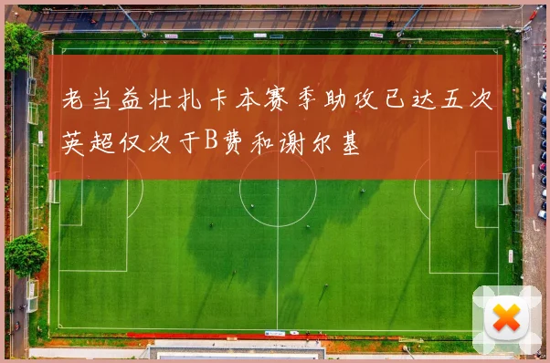 老当益壮扎卡本赛季助攻已达五次英超仅次于B费和谢尔基