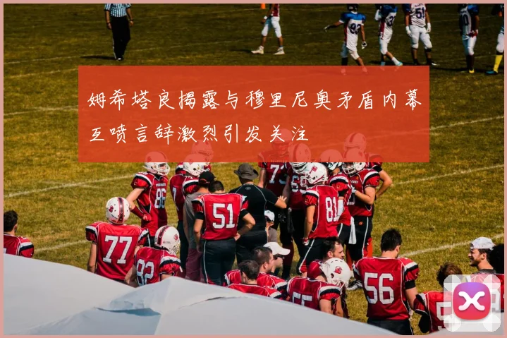 姆希塔良揭露与穆里尼奥矛盾内幕互喷言辞激烈引发关注