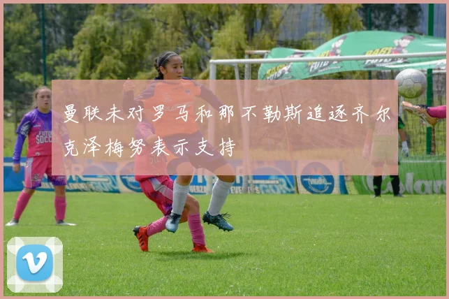 曼联未对罗马和那不勒斯追逐齐尔克泽梅努表示支持