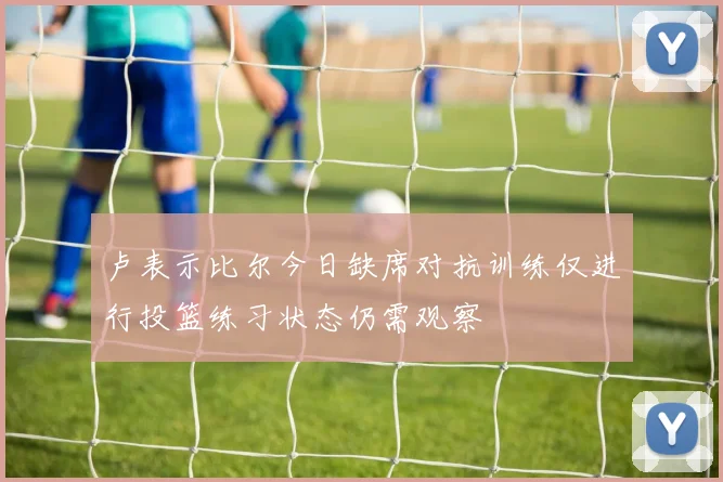 卢表示比尔今日缺席对抗训练仅进行投篮练习状态仍需观察