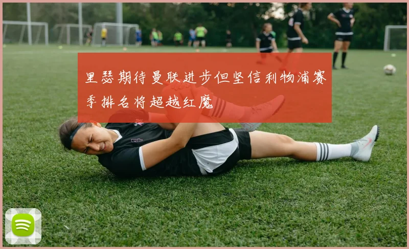 里瑟期待曼联进步但坚信利物浦赛季排名将超越红魔