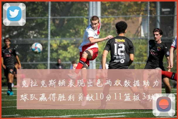 克拉克斯顿表现出色两双数据助力球队赢得胜利贡献10分11篮板3助攻2盖帽