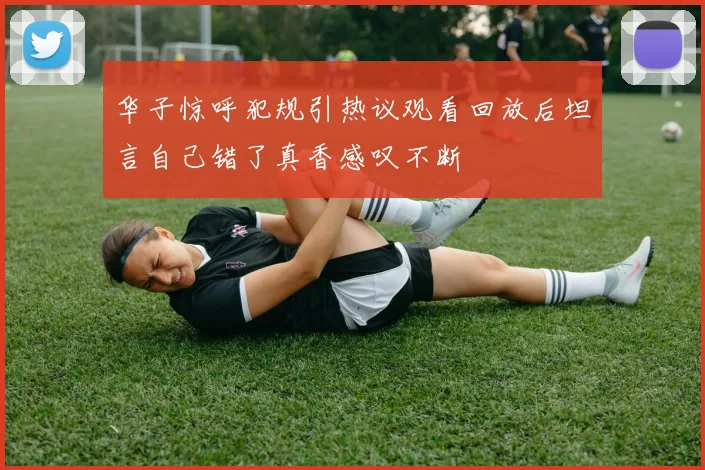 华子惊呼犯规引热议观看回放后坦言自己错了真香感叹不断