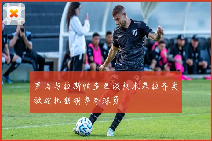 罗马与拉斯帕多里谈判未果拉齐奥欲趁机截胡争夺球员