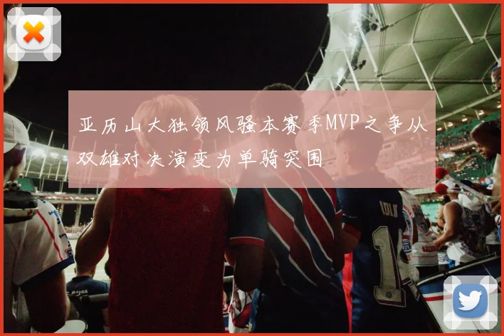 亚历山大独领风骚本赛季MVP之争从双雄对决演变为单骑突围
