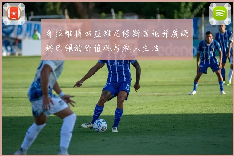奇拉维特回应维尼修斯言论并质疑姆巴佩的价值观与私人生活