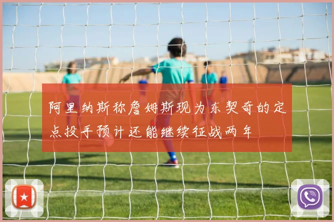 阿里纳斯称詹姆斯现为东契奇的定点投手预计还能继续征战两年