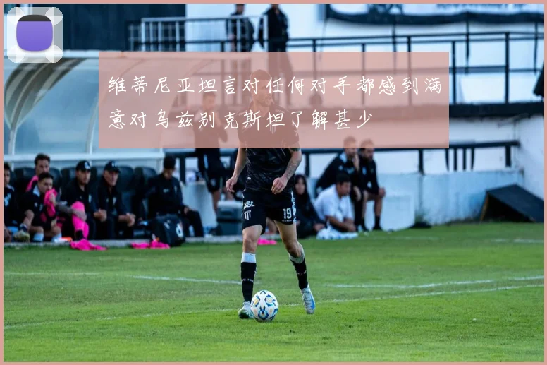 维蒂尼亚坦言对任何对手都感到满意对乌兹别克斯坦了解甚少