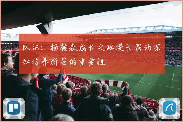 队记：杨瀚森成长之路漫长昌西深知培养新星的重要性