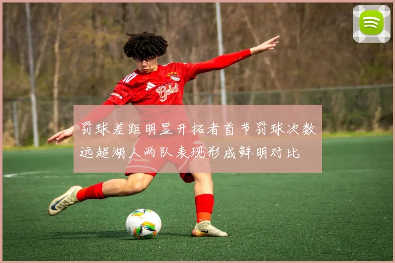 罚球差距明显开拓者首节罚球次数远超湖人两队表现形成鲜明对比