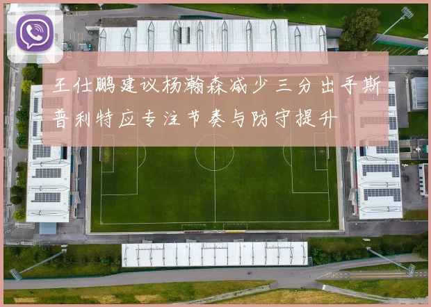 王仕鹏建议杨瀚森减少三分出手斯普利特应专注节奏与防守提升