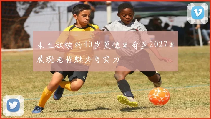 米兰欲续约40岁莫德里奇至2027年展现老将魅力与实力