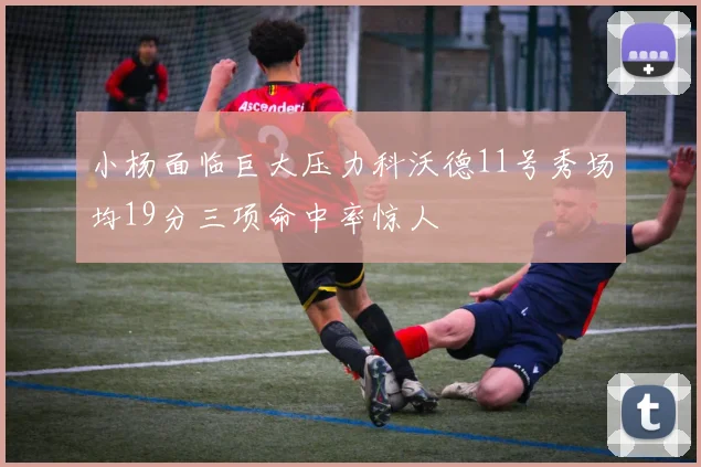 小杨面临巨大压力科沃德11号秀场均19分三项命中率惊人