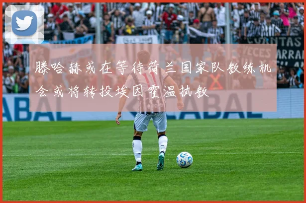 滕哈赫或在等待荷兰国家队教练机会或将转投埃因霍温执教