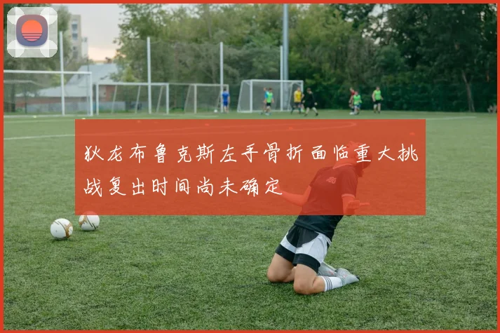 狄龙布鲁克斯左手骨折面临重大挑战复出时间尚未确定
