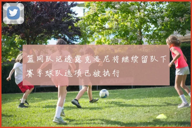 篮网队记透露克洛尼将继续留队下赛季球队选项已被执行