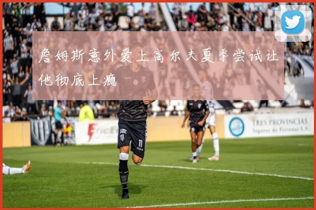 詹姆斯意外爱上高尔夫夏季尝试让他彻底上瘾