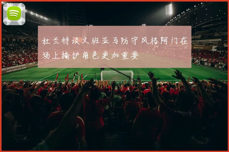 杜兰特谈文班亚马防守风格阿门在场上掩护角色更加重要