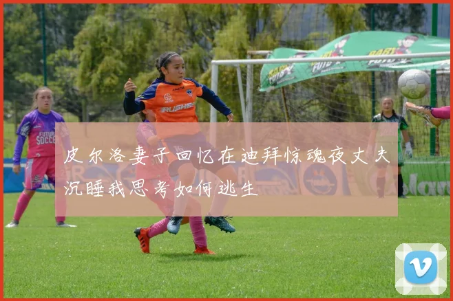 皮尔洛妻子回忆在迪拜惊魂夜丈夫沉睡我思考如何逃生