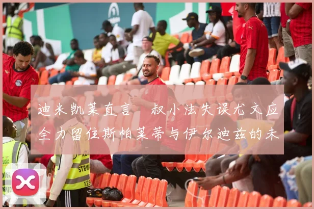 迪米凯莱直言囧叔小法失误尤文应全力留住斯帕莱蒂与伊尔迪兹的未来分析