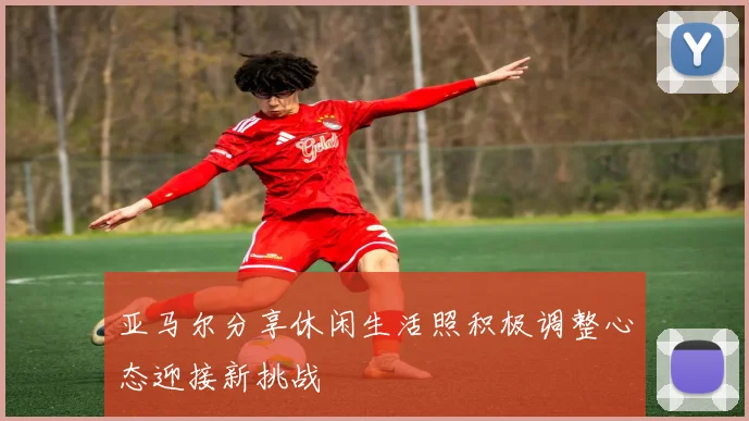 亚马尔分享休闲生活照积极调整心态迎接新挑战