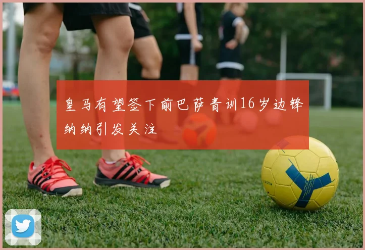 皇马有望签下前巴萨青训16岁边锋纳纳引发关注