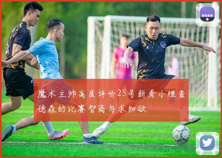 魔术主帅高度评价25号新秀小理查德森的比赛智商与求知欲
