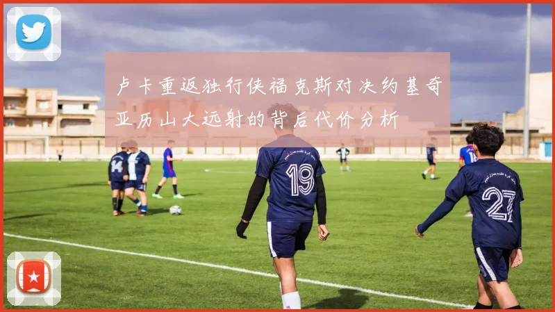 卢卡重返独行侠福克斯对决约基奇亚历山大远射的背后代价分析