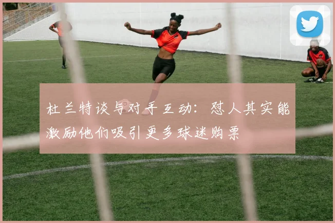 杜兰特谈与对手互动：怼人其实能激励他们吸引更多球迷购票