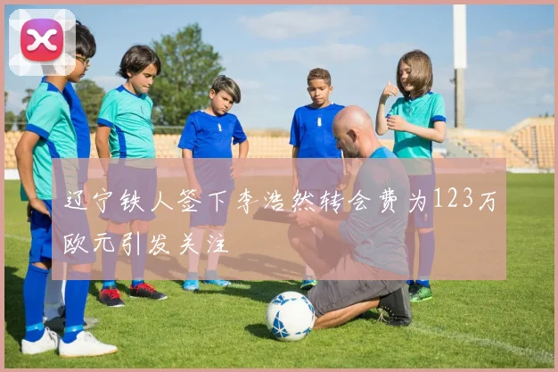 辽宁铁人签下李浩然转会费为123万欧元引发关注