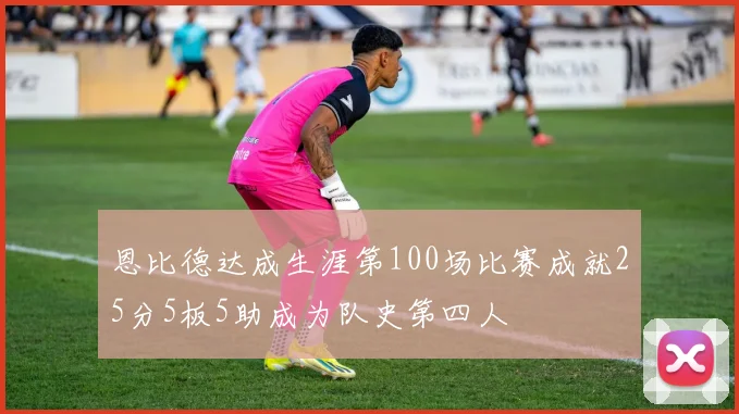 恩比德达成生涯第100场比赛成就25分5板5助成为队史第四人