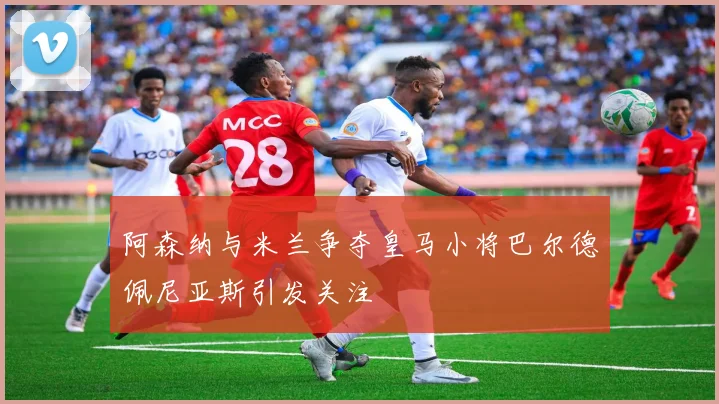 阿森纳与米兰争夺皇马小将巴尔德佩尼亚斯引发关注