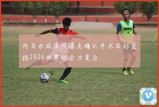 内马尔病床照曝光确认手术目标直指2026世界杯全力复出