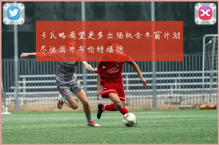 卡瓦略渴望更多出场机会冬窗计划尽快离开布伦特福德
