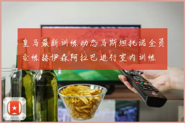 皇马最新训练动态马斯坦托诺全员合练赫伊森阿拉巴进行室内训练
