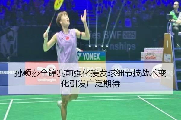 孙颖莎全锦赛前强化接发球细节技战术变化引发广泛期待